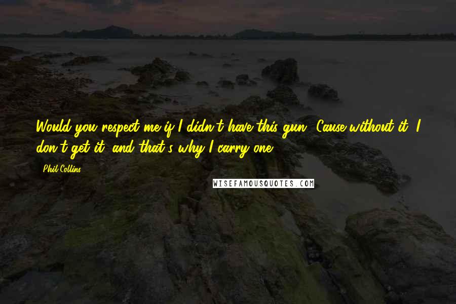 Phil Collins Quotes: Would you respect me if I didn't have this gun? Cause without it, I don't get it, and that's why I carry one.