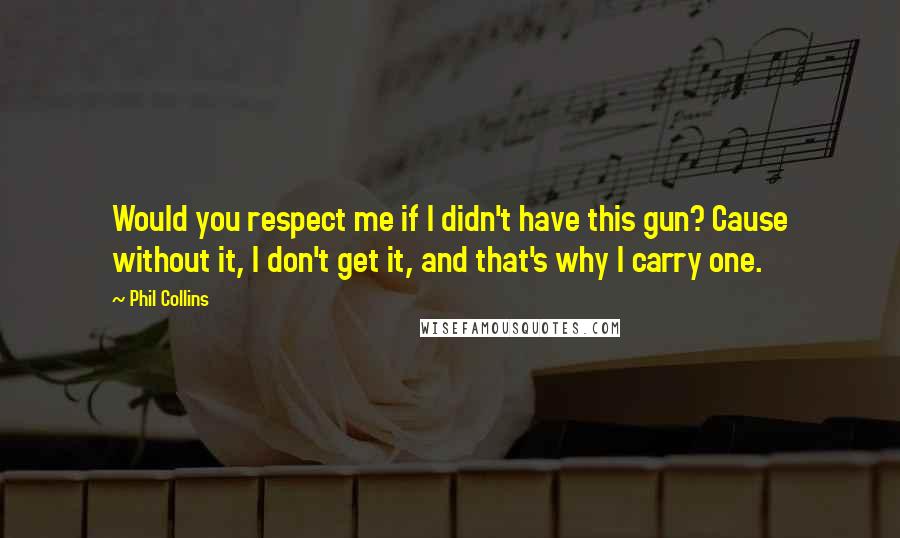 Phil Collins Quotes: Would you respect me if I didn't have this gun? Cause without it, I don't get it, and that's why I carry one.