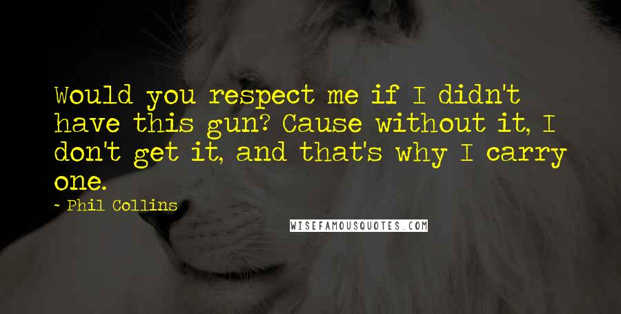 Phil Collins Quotes: Would you respect me if I didn't have this gun? Cause without it, I don't get it, and that's why I carry one.