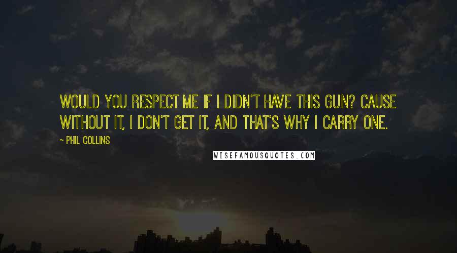 Phil Collins Quotes: Would you respect me if I didn't have this gun? Cause without it, I don't get it, and that's why I carry one.