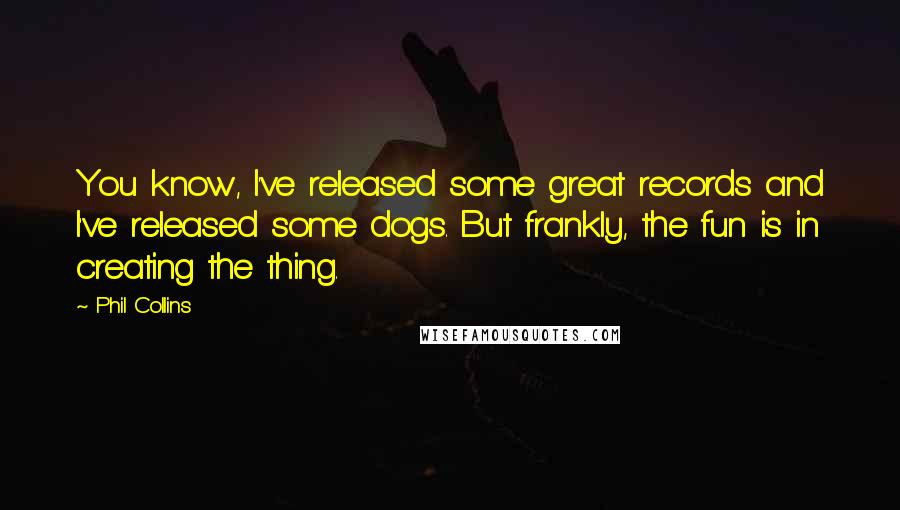 Phil Collins Quotes: You know, I've released some great records and I've released some dogs. But frankly, the fun is in creating the thing.