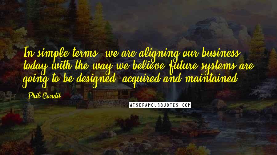Phil Condit Quotes: In simple terms, we are aligning our business today with the way we believe future systems are going to be designed, acquired and maintained.
