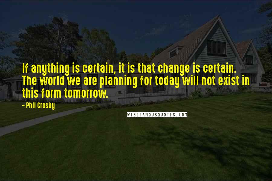 Phil Crosby Quotes: If anything is certain, it is that change is certain. The world we are planning for today will not exist in this form tomorrow.