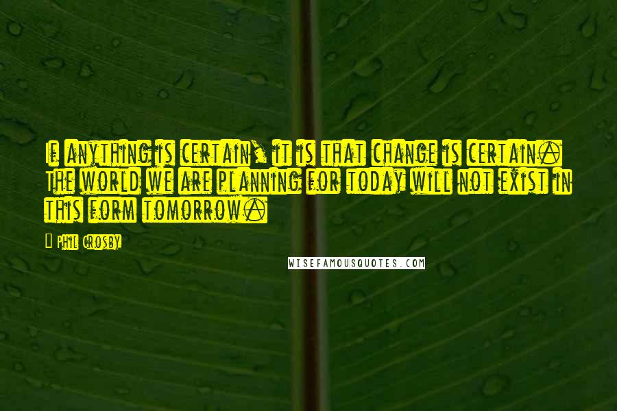 Phil Crosby Quotes: If anything is certain, it is that change is certain. The world we are planning for today will not exist in this form tomorrow.