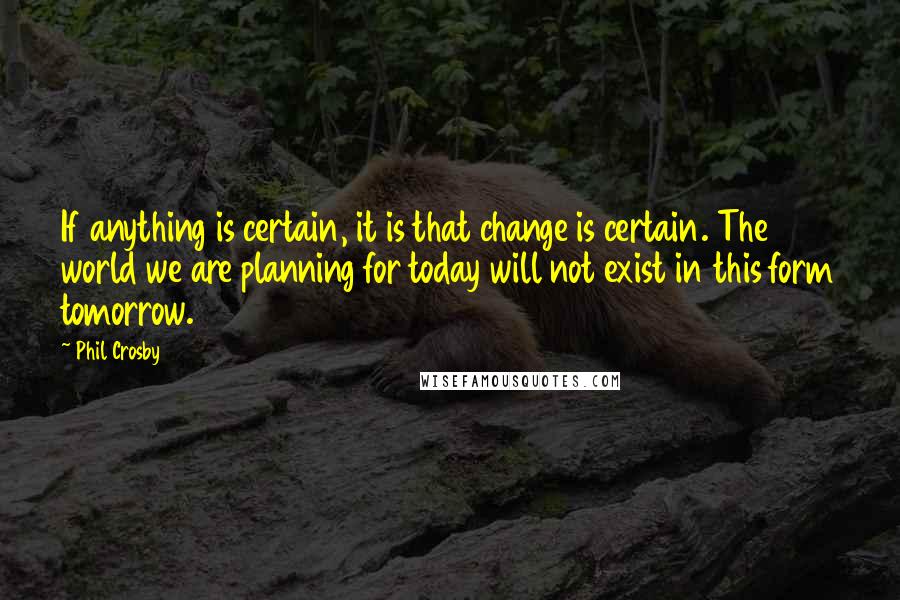 Phil Crosby Quotes: If anything is certain, it is that change is certain. The world we are planning for today will not exist in this form tomorrow.