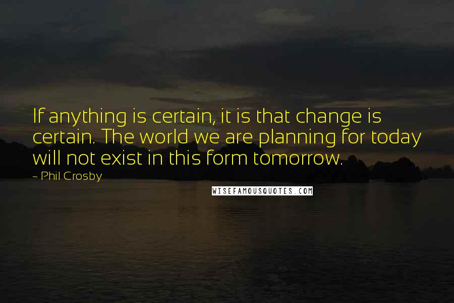 Phil Crosby Quotes: If anything is certain, it is that change is certain. The world we are planning for today will not exist in this form tomorrow.