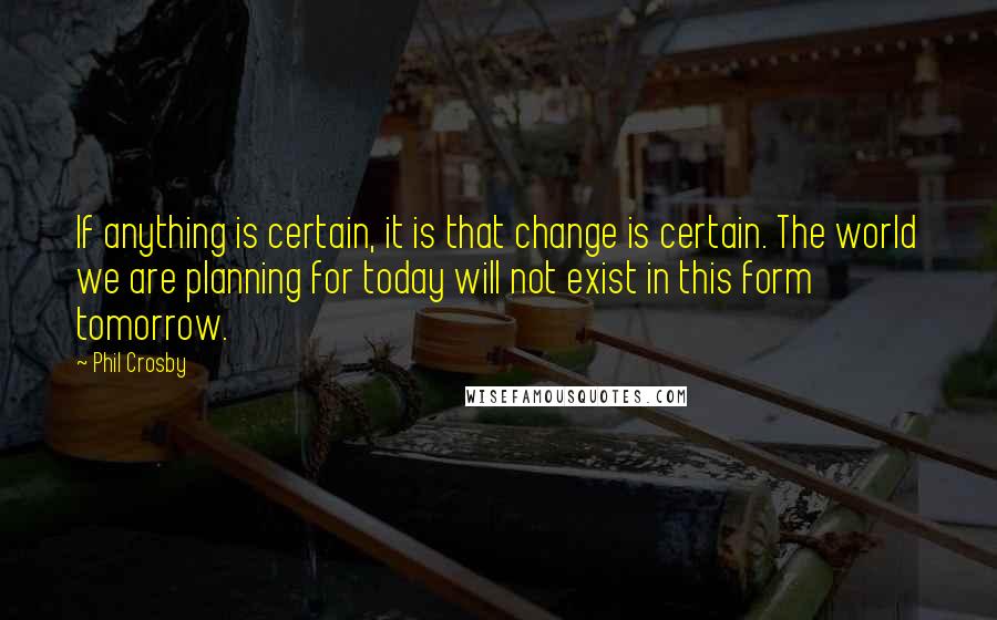 Phil Crosby Quotes: If anything is certain, it is that change is certain. The world we are planning for today will not exist in this form tomorrow.