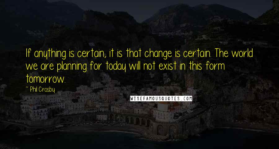 Phil Crosby Quotes: If anything is certain, it is that change is certain. The world we are planning for today will not exist in this form tomorrow.