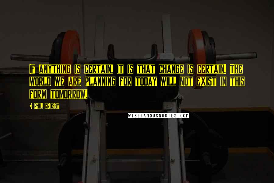 Phil Crosby Quotes: If anything is certain, it is that change is certain. The world we are planning for today will not exist in this form tomorrow.