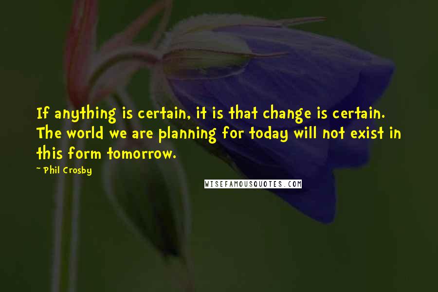 Phil Crosby Quotes: If anything is certain, it is that change is certain. The world we are planning for today will not exist in this form tomorrow.