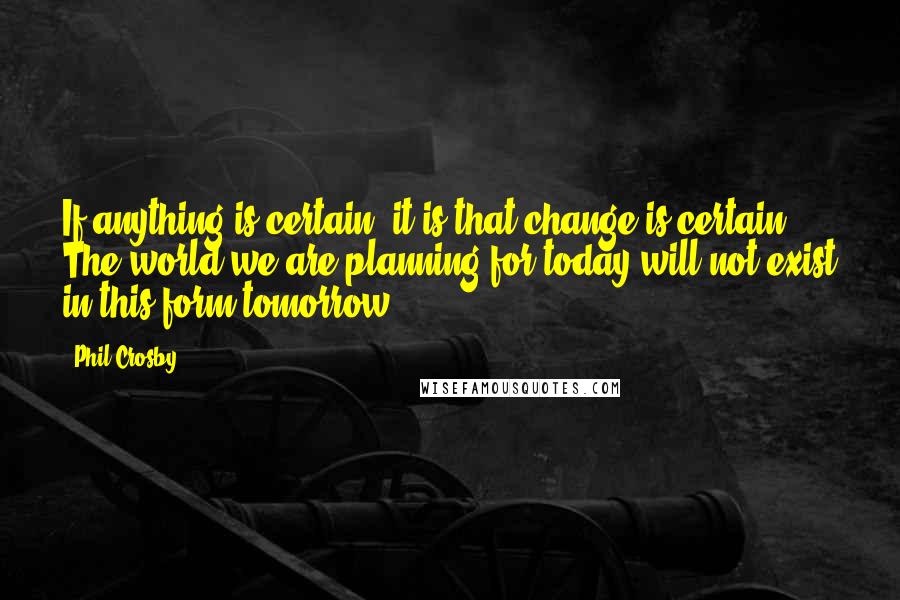 Phil Crosby Quotes: If anything is certain, it is that change is certain. The world we are planning for today will not exist in this form tomorrow.