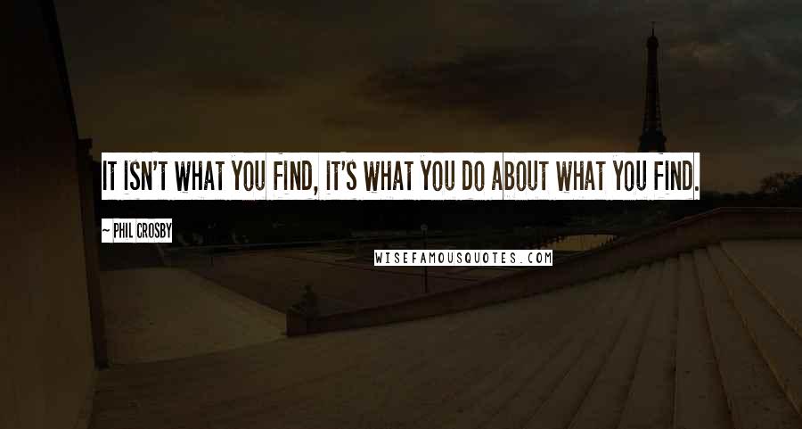 Phil Crosby Quotes: It isn't what you find, it's what you do about what you find.