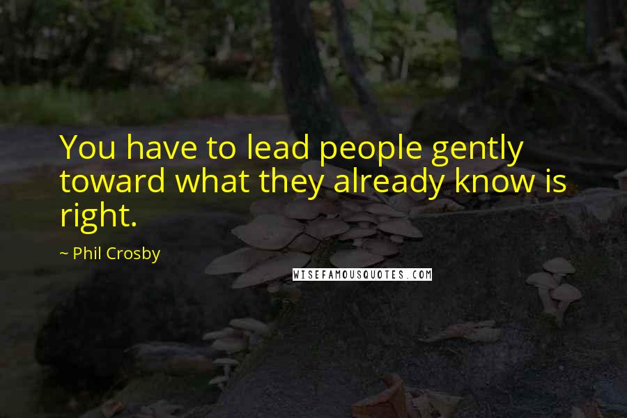 Phil Crosby Quotes: You have to lead people gently toward what they already know is right.