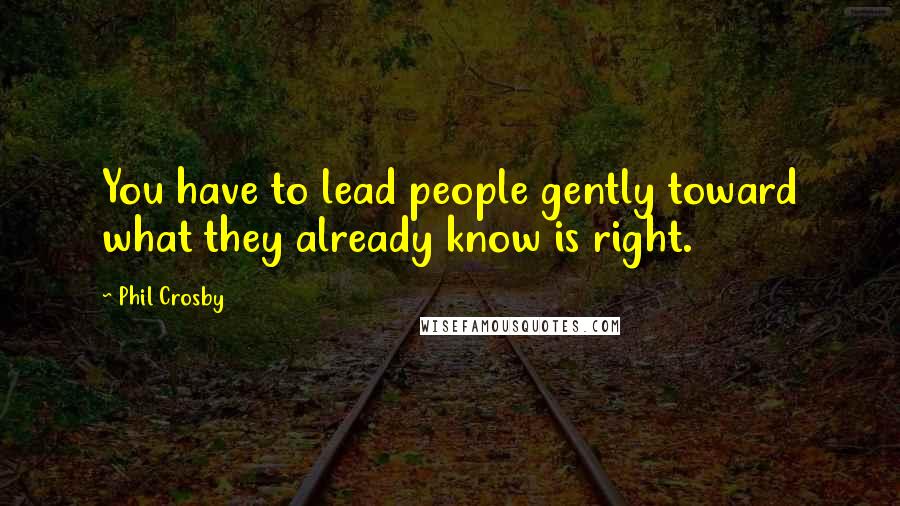 Phil Crosby Quotes: You have to lead people gently toward what they already know is right.