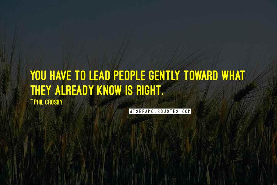 Phil Crosby Quotes: You have to lead people gently toward what they already know is right.