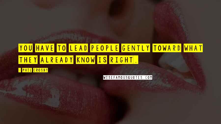 Phil Crosby Quotes: You have to lead people gently toward what they already know is right.