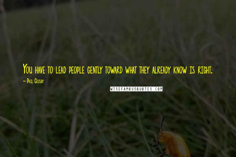 Phil Crosby Quotes: You have to lead people gently toward what they already know is right.
