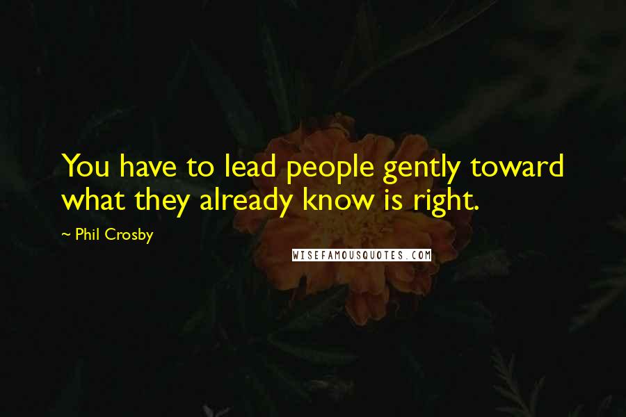 Phil Crosby Quotes: You have to lead people gently toward what they already know is right.