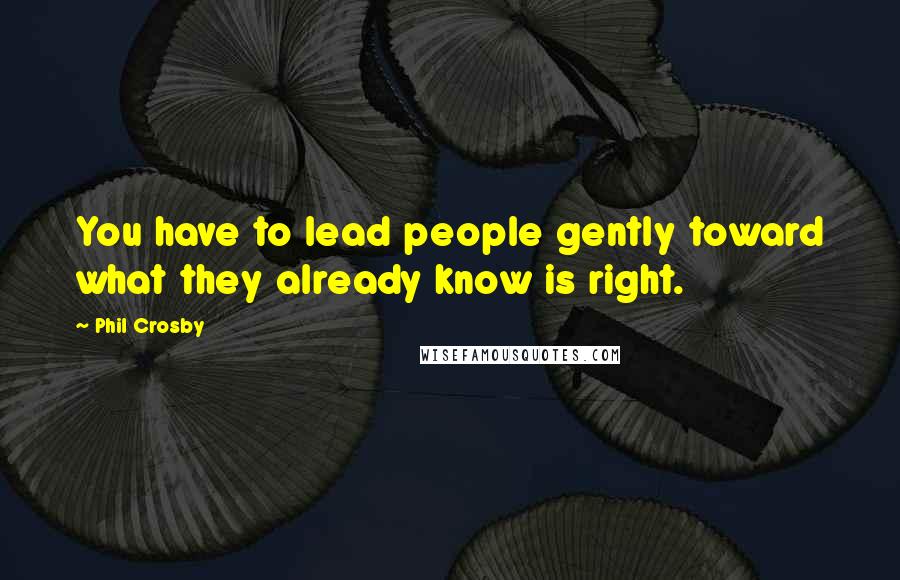 Phil Crosby Quotes: You have to lead people gently toward what they already know is right.