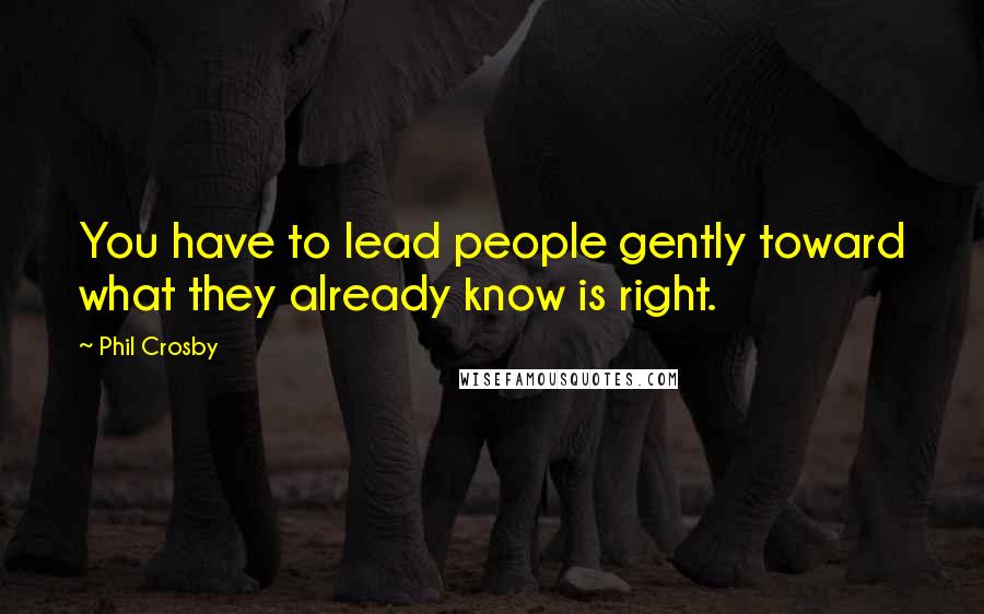 Phil Crosby Quotes: You have to lead people gently toward what they already know is right.