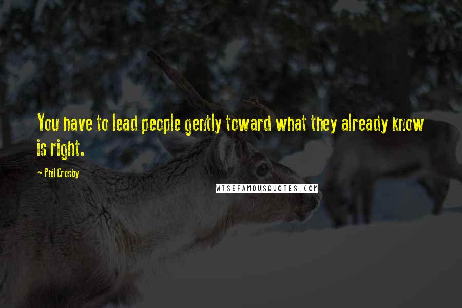 Phil Crosby Quotes: You have to lead people gently toward what they already know is right.