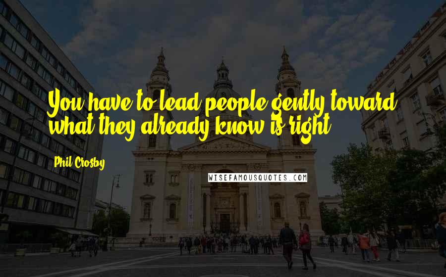 Phil Crosby Quotes: You have to lead people gently toward what they already know is right.