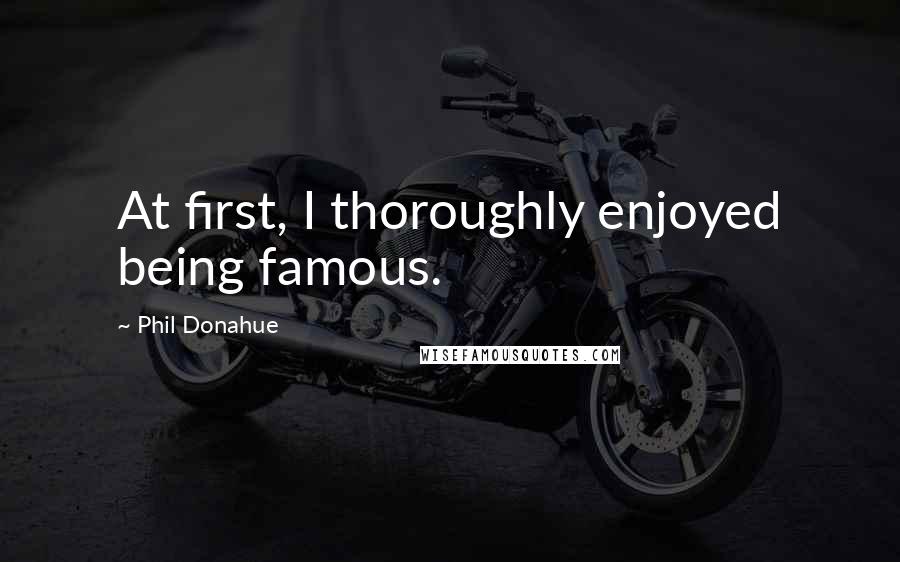 Phil Donahue Quotes: At first, I thoroughly enjoyed being famous.