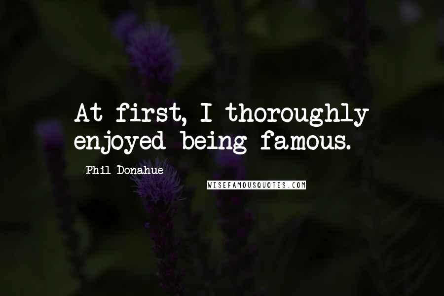Phil Donahue Quotes: At first, I thoroughly enjoyed being famous.