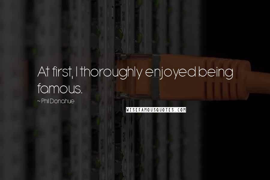 Phil Donahue Quotes: At first, I thoroughly enjoyed being famous.