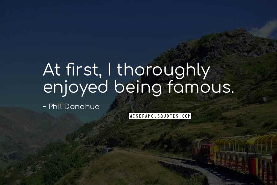 Phil Donahue Quotes: At first, I thoroughly enjoyed being famous.