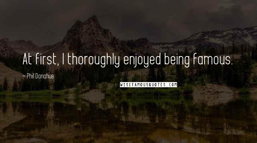 Phil Donahue Quotes: At first, I thoroughly enjoyed being famous.