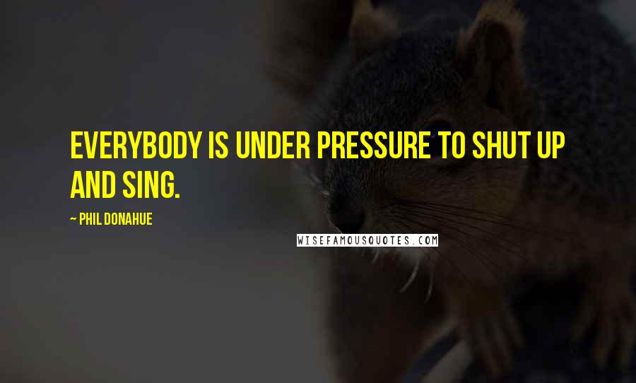 Phil Donahue Quotes: Everybody is under pressure to shut up and sing.