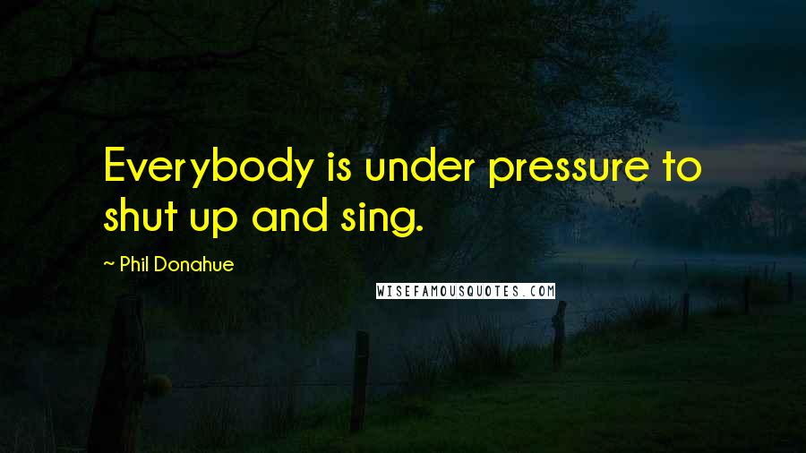 Phil Donahue Quotes: Everybody is under pressure to shut up and sing.