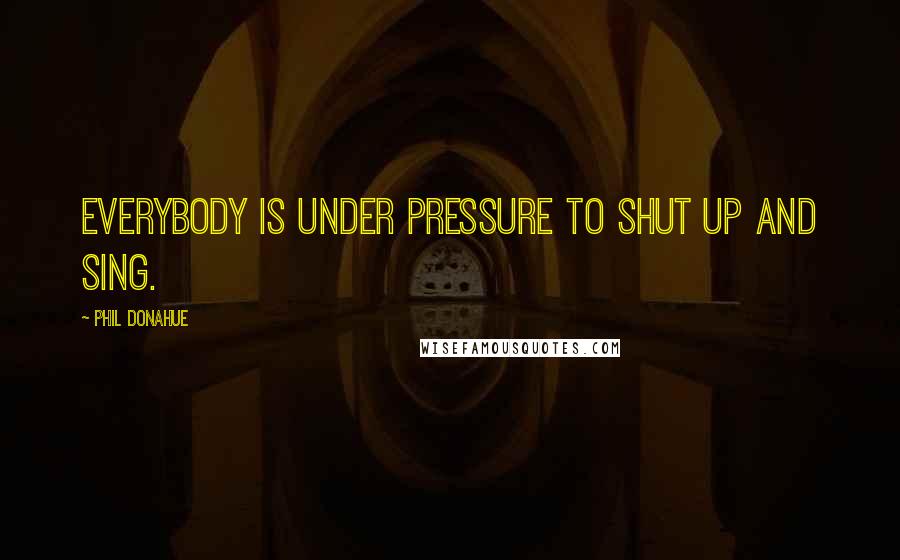 Phil Donahue Quotes: Everybody is under pressure to shut up and sing.