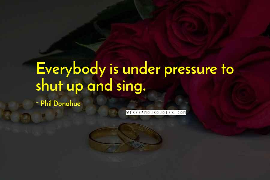 Phil Donahue Quotes: Everybody is under pressure to shut up and sing.