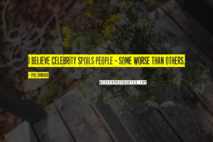 Phil Donahue Quotes: I believe celebrity spoils people - some worse than others.