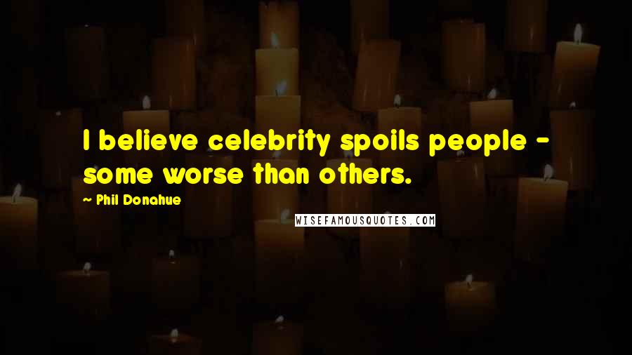 Phil Donahue Quotes: I believe celebrity spoils people - some worse than others.