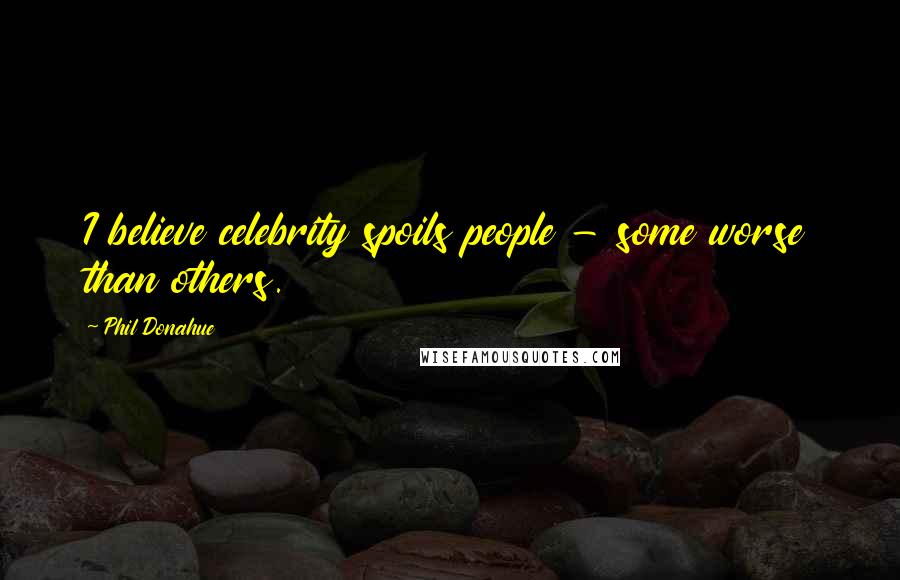 Phil Donahue Quotes: I believe celebrity spoils people - some worse than others.
