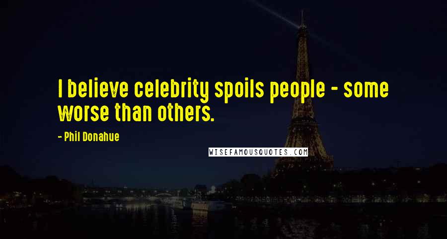 Phil Donahue Quotes: I believe celebrity spoils people - some worse than others.