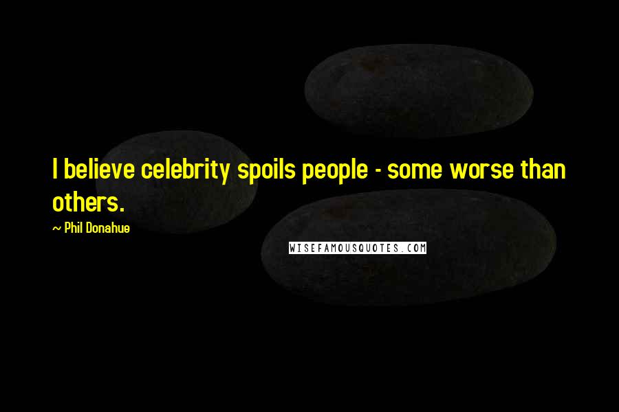 Phil Donahue Quotes: I believe celebrity spoils people - some worse than others.
