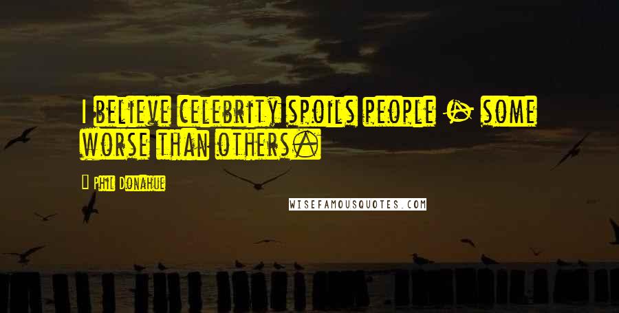 Phil Donahue Quotes: I believe celebrity spoils people - some worse than others.