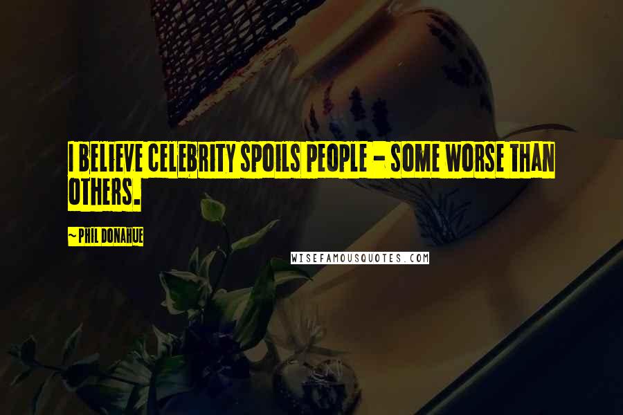 Phil Donahue Quotes: I believe celebrity spoils people - some worse than others.