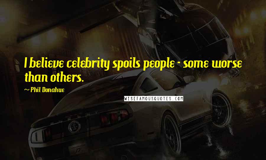 Phil Donahue Quotes: I believe celebrity spoils people - some worse than others.