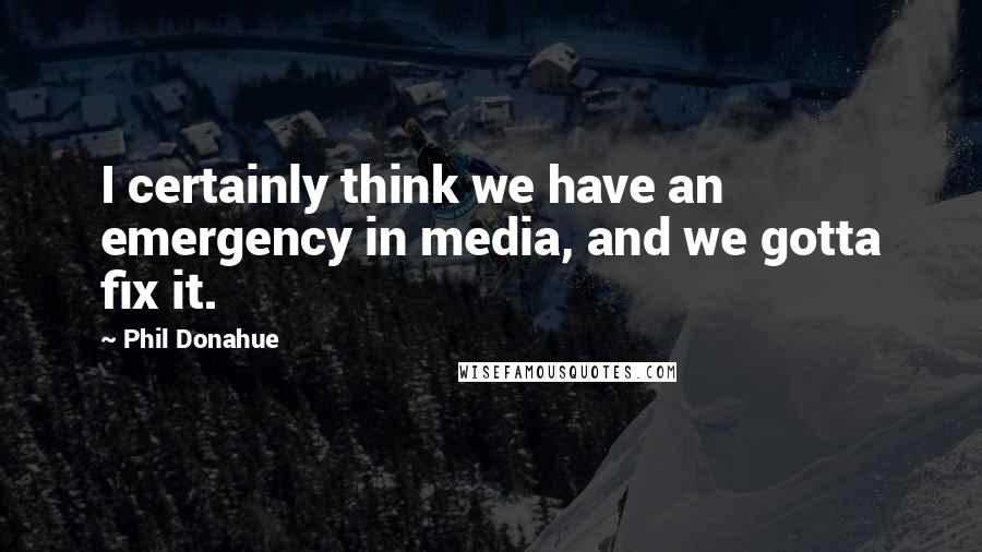 Phil Donahue Quotes: I certainly think we have an emergency in media, and we gotta fix it.