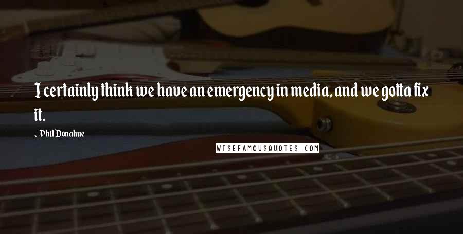 Phil Donahue Quotes: I certainly think we have an emergency in media, and we gotta fix it.