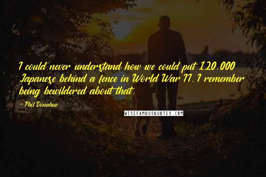 Phil Donahue Quotes: I could never understand how we could put 120,000 Japanese behind a fence in World War II. I remember being bewildered about that.