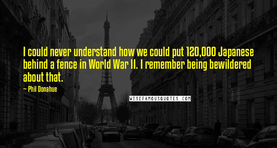 Phil Donahue Quotes: I could never understand how we could put 120,000 Japanese behind a fence in World War II. I remember being bewildered about that.