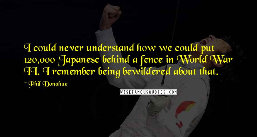 Phil Donahue Quotes: I could never understand how we could put 120,000 Japanese behind a fence in World War II. I remember being bewildered about that.