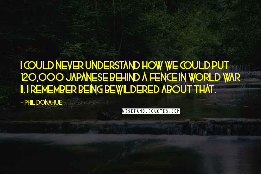 Phil Donahue Quotes: I could never understand how we could put 120,000 Japanese behind a fence in World War II. I remember being bewildered about that.