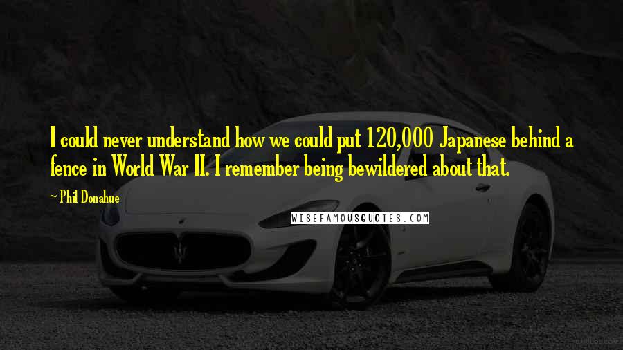 Phil Donahue Quotes: I could never understand how we could put 120,000 Japanese behind a fence in World War II. I remember being bewildered about that.